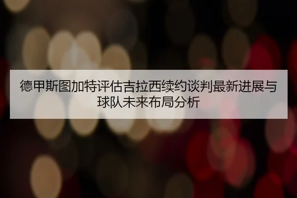 德甲斯图加特评估吉拉西续约谈判最新进展与球队未来布局分析