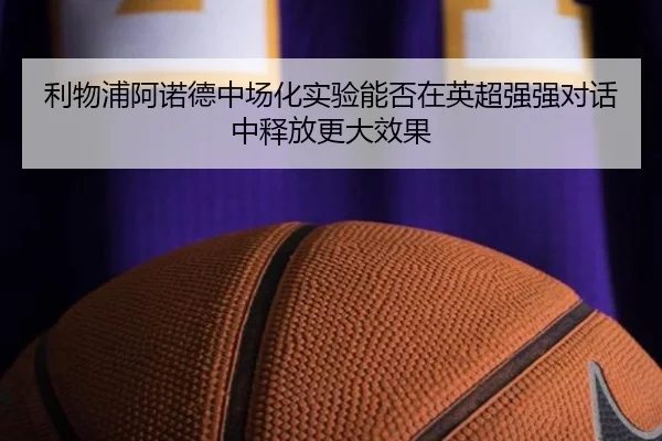 利物浦阿诺德中场化实验能否在英超强强对话中释放更大效果