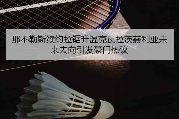 那不勒斯续约拉锯升温克瓦拉茨赫利亚未来去向引发豪门热议