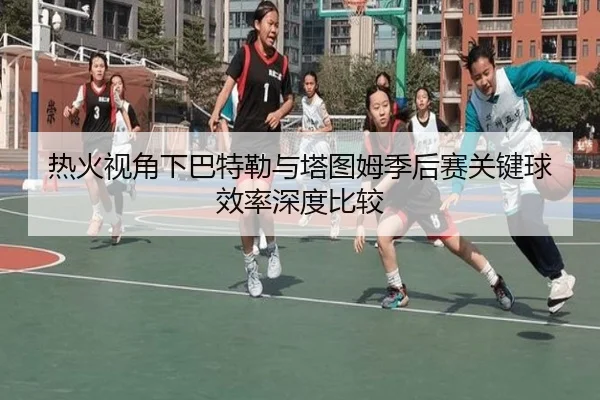 热火视角下巴特勒与塔图姆季后赛关键球效率深度比较